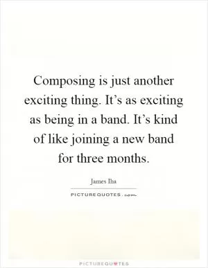 Composing is just another exciting thing. It’s as exciting as being in a band. It’s kind of like joining a new band for three months Picture Quote #1