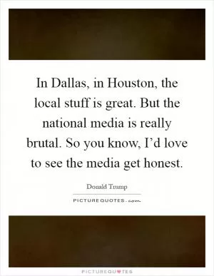 In Dallas, in Houston, the local stuff is great. But the national media is really brutal. So you know, I’d love to see the media get honest Picture Quote #1