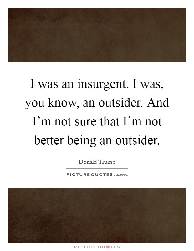 I was an insurgent. I was, you know, an outsider. And I'm not sure that I'm not better being an outsider Picture Quote #1