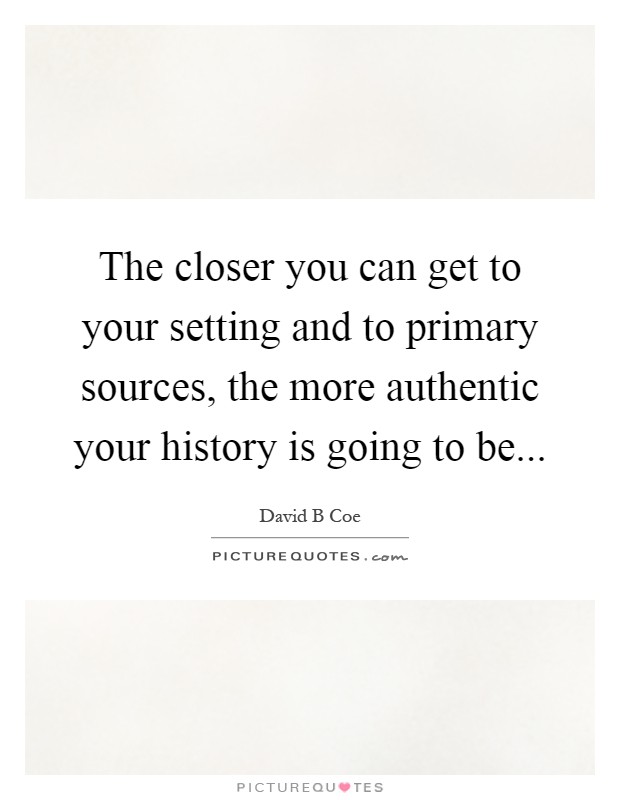 The closer you can get to your setting and to primary sources, the more authentic your history is going to be Picture Quote #1