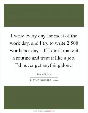 I write every day for most of the work day, and I try to write 2,500 words per day... If I don’t make it a routine and treat it like a job, I’d never get anything done Picture Quote #1