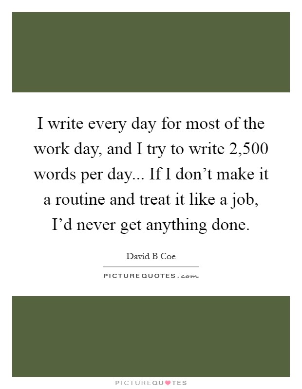 I write every day for most of the work day, and I try to write 2,500 words per day... If I don't make it a routine and treat it like a job, I'd never get anything done Picture Quote #1