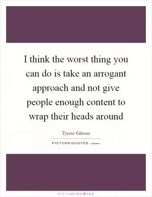 I think the worst thing you can do is take an arrogant approach and not give people enough content to wrap their heads around Picture Quote #1