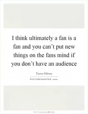 I think ultimately a fan is a fan and you can’t put new things on the fans mind if you don’t have an audience Picture Quote #1