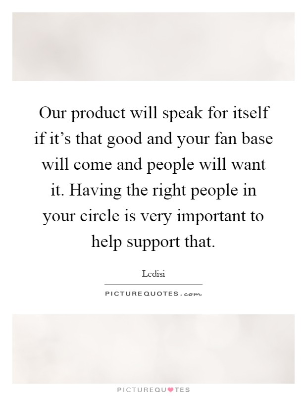 Our product will speak for itself if it's that good and your fan base will come and people will want it. Having the right people in your circle is very important to help support that Picture Quote #1