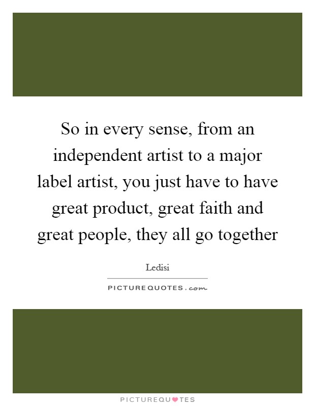 So in every sense, from an independent artist to a major label artist, you just have to have great product, great faith and great people, they all go together Picture Quote #1