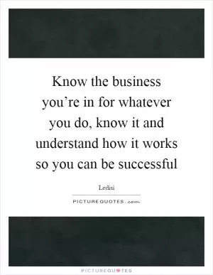 Know the business you’re in for whatever you do, know it and understand how it works so you can be successful Picture Quote #1
