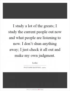 I study a lot of the greats; I study the current people out now and what people are listening to now. I don’t shun anything away; I just check it all out and make my own judgment Picture Quote #1