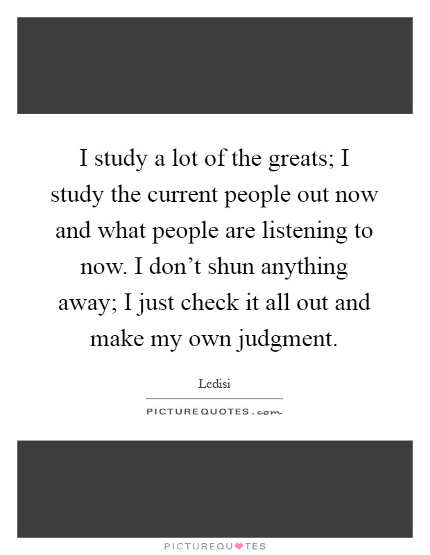 I study a lot of the greats; I study the current people out now and what people are listening to now. I don't shun anything away; I just check it all out and make my own judgment Picture Quote #1