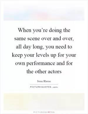When you’re doing the same scene over and over, all day long, you need to keep your levels up for your own performance and for the other actors Picture Quote #1