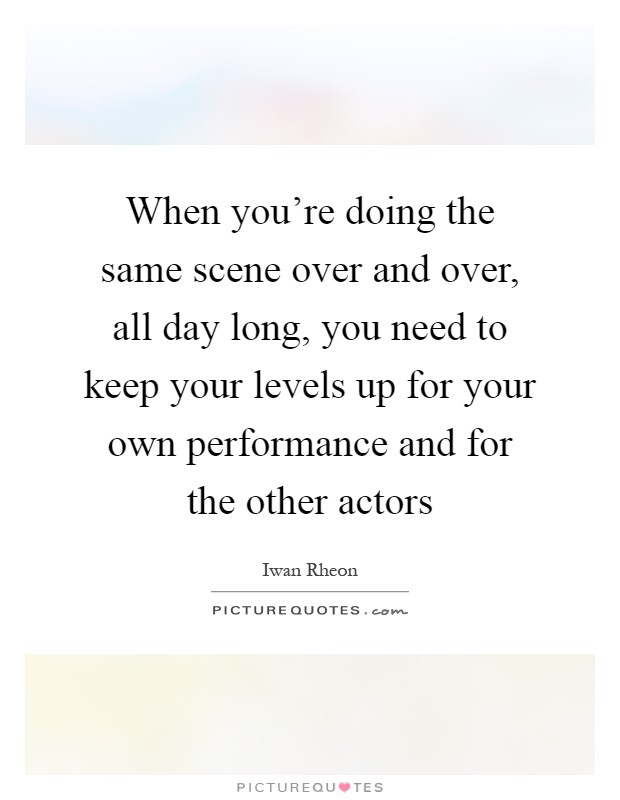 When you're doing the same scene over and over, all day long, you need to keep your levels up for your own performance and for the other actors Picture Quote #1