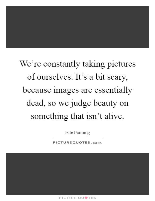 We're constantly taking pictures of ourselves. It's a bit scary, because images are essentially dead, so we judge beauty on something that isn't alive Picture Quote #1
