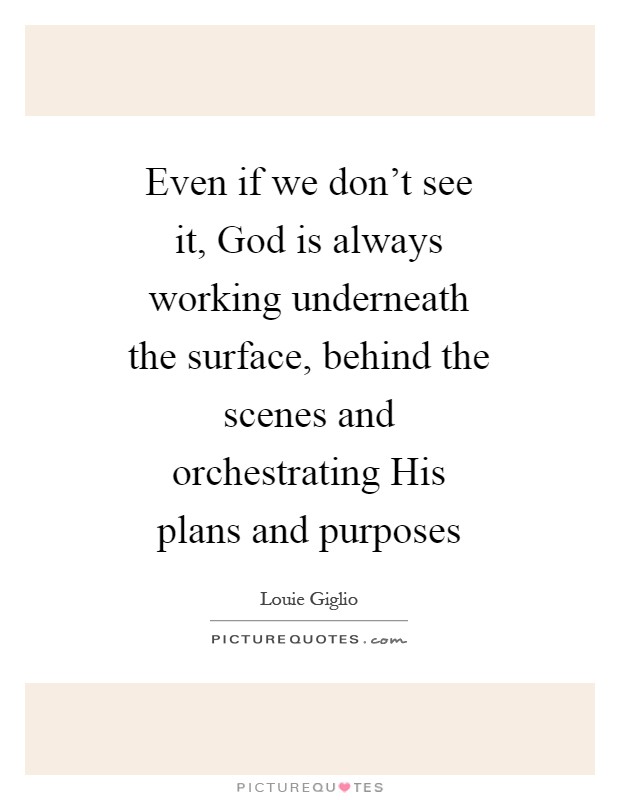 Even if we don't see it, God is always working underneath the surface, behind the scenes and orchestrating His plans and purposes Picture Quote #1