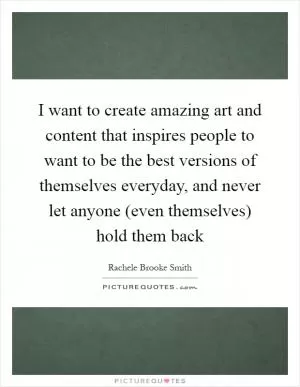 I want to create amazing art and content that inspires people to want to be the best versions of themselves everyday, and never let anyone (even themselves) hold them back Picture Quote #1