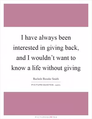 I have always been interested in giving back, and I wouldn’t want to know a life without giving Picture Quote #1