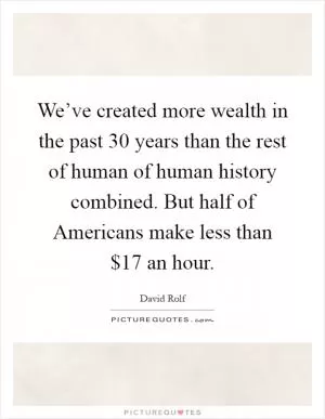 We’ve created more wealth in the past 30 years than the rest of human of human history combined. But half of Americans make less than $17 an hour Picture Quote #1