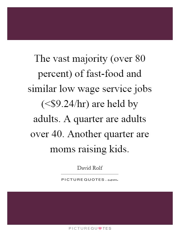 The vast majority (over 80 percent) of fast-food and similar low wage service jobs (<$9.24/hr) are held by adults. A quarter are adults over 40. Another quarter are moms raising kids Picture Quote #1