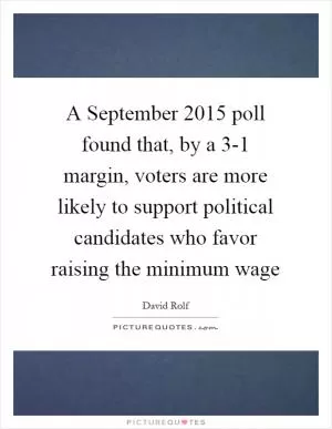 A September 2015 poll found that, by a 3-1 margin, voters are more likely to support political candidates who favor raising the minimum wage Picture Quote #1