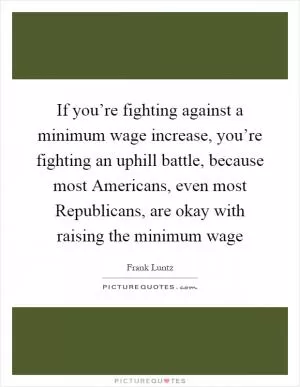 If you’re fighting against a minimum wage increase, you’re fighting an uphill battle, because most Americans, even most Republicans, are okay with raising the minimum wage Picture Quote #1