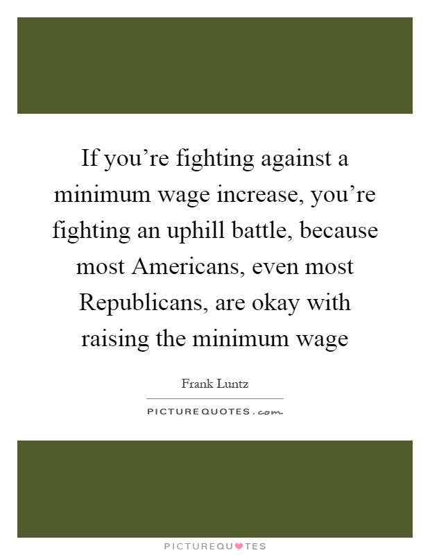 If you're fighting against a minimum wage increase, you're fighting an uphill battle, because most Americans, even most Republicans, are okay with raising the minimum wage Picture Quote #1