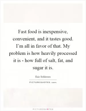 Fast food is inexpensive, convenient, and it tastes good. I’m all in favor of that. My problem is how heavily processed it is - how full of salt, fat, and sugar it is Picture Quote #1