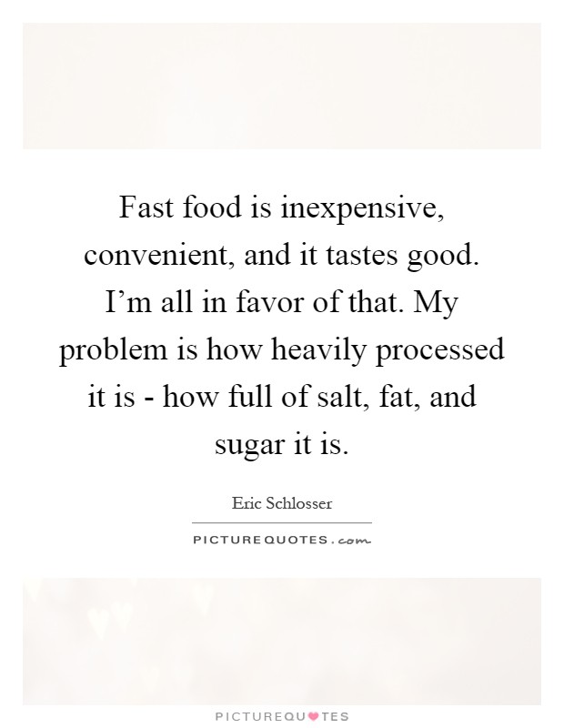 Fast food is inexpensive, convenient, and it tastes good. I'm all in favor of that. My problem is how heavily processed it is - how full of salt, fat, and sugar it is Picture Quote #1
