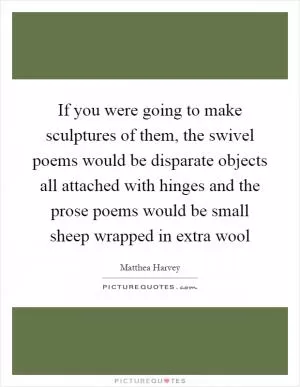 If you were going to make sculptures of them, the swivel poems would be disparate objects all attached with hinges and the prose poems would be small sheep wrapped in extra wool Picture Quote #1