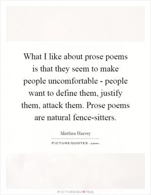 What I like about prose poems is that they seem to make people uncomfortable - people want to define them, justify them, attack them. Prose poems are natural fence-sitters Picture Quote #1