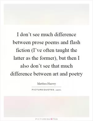 I don’t see much difference between prose poems and flash fiction (I’ve often taught the latter as the former), but then I also don’t see that much difference between art and poetry Picture Quote #1
