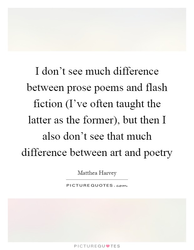 I don't see much difference between prose poems and flash fiction (I've often taught the latter as the former), but then I also don't see that much difference between art and poetry Picture Quote #1