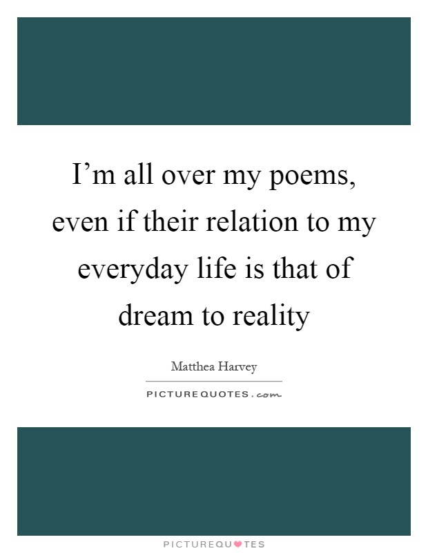 I'm all over my poems, even if their relation to my everyday life is that of dream to reality Picture Quote #1