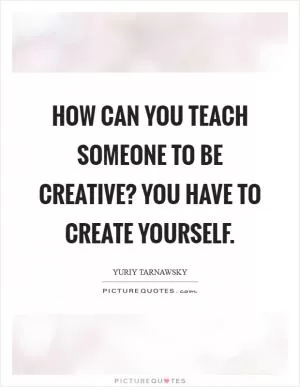 How can you teach someone to be creative? You have to create yourself Picture Quote #1