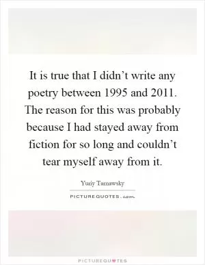 It is true that I didn’t write any poetry between 1995 and 2011. The reason for this was probably because I had stayed away from fiction for so long and couldn’t tear myself away from it Picture Quote #1
