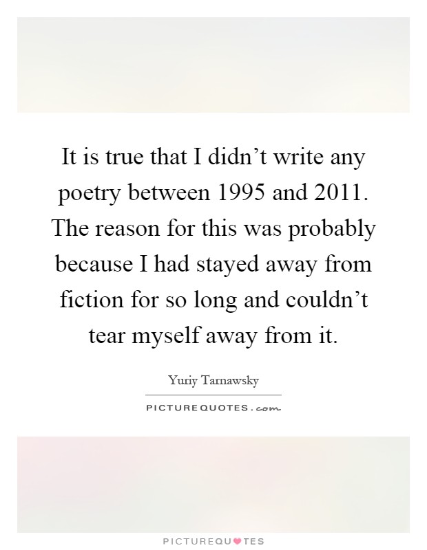 It is true that I didn't write any poetry between 1995 and 2011. The reason for this was probably because I had stayed away from fiction for so long and couldn't tear myself away from it Picture Quote #1