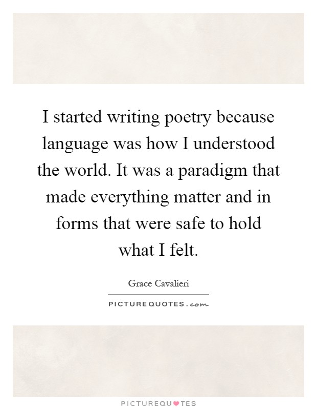 I started writing poetry because language was how I understood the world. It was a paradigm that made everything matter and in forms that were safe to hold what I felt Picture Quote #1