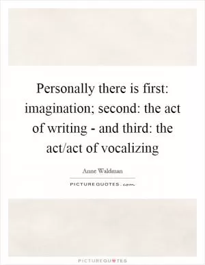 Personally there is first: imagination; second: the act of writing - and third: the act/act of vocalizing Picture Quote #1