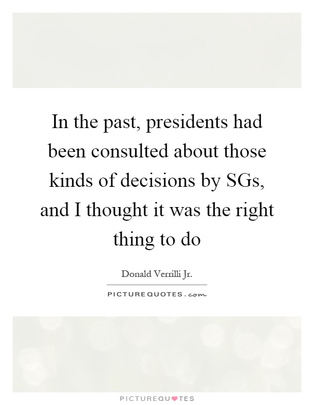 In the past, presidents had been consulted about those kinds of decisions by SGs, and I thought it was the right thing to do Picture Quote #1