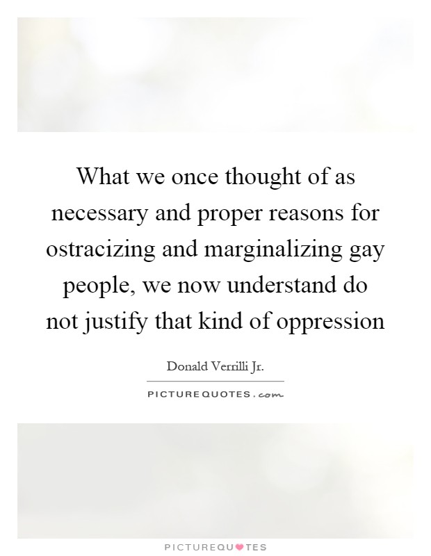 What we once thought of as necessary and proper reasons for ostracizing and marginalizing gay people, we now understand do not justify that kind of oppression Picture Quote #1