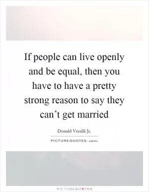 If people can live openly and be equal, then you have to have a pretty strong reason to say they can’t get married Picture Quote #1