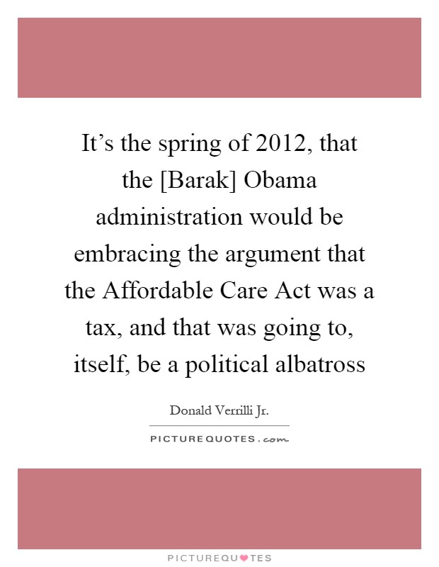 It's the spring of 2012, that the [Barak] Obama administration would be embracing the argument that the Affordable Care Act was a tax, and that was going to, itself, be a political albatross Picture Quote #1