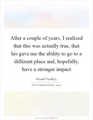After a couple of years, I realized that this was actually true, that his gave me the ability to go to a different place and, hopefully, have a stronger impact Picture Quote #1