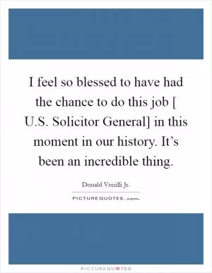 I feel so blessed to have had the chance to do this job [ U.S. Solicitor General] in this moment in our history. It’s been an incredible thing Picture Quote #1