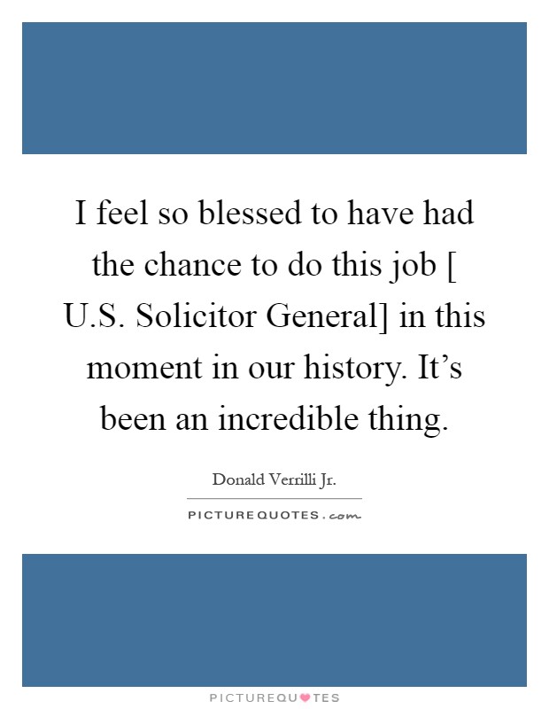 I feel so blessed to have had the chance to do this job [ U.S. Solicitor General] in this moment in our history. It's been an incredible thing Picture Quote #1