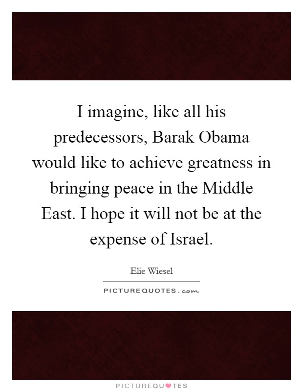 I imagine, like all his predecessors, Barak Obama would like to achieve greatness in bringing peace in the Middle East. I hope it will not be at the expense of Israel Picture Quote #1
