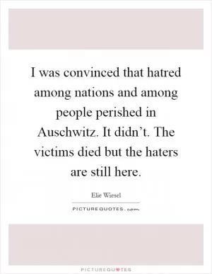 I was convinced that hatred among nations and among people perished in Auschwitz. It didn’t. The victims died but the haters are still here Picture Quote #1