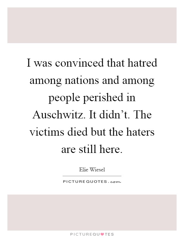 I was convinced that hatred among nations and among people perished in Auschwitz. It didn't. The victims died but the haters are still here Picture Quote #1