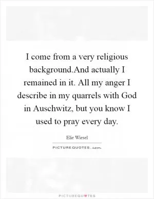 I come from a very religious background.And actually I remained in it. All my anger I describe in my quarrels with God in Auschwitz, but you know I used to pray every day Picture Quote #1