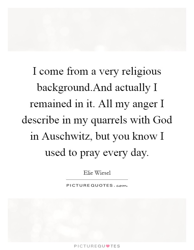 I come from a very religious background.And actually I remained in it. All my anger I describe in my quarrels with God in Auschwitz, but you know I used to pray every day Picture Quote #1