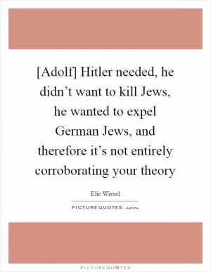 [Adolf] Hitler needed, he didn’t want to kill Jews, he wanted to expel German Jews, and therefore it’s not entirely corroborating your theory Picture Quote #1