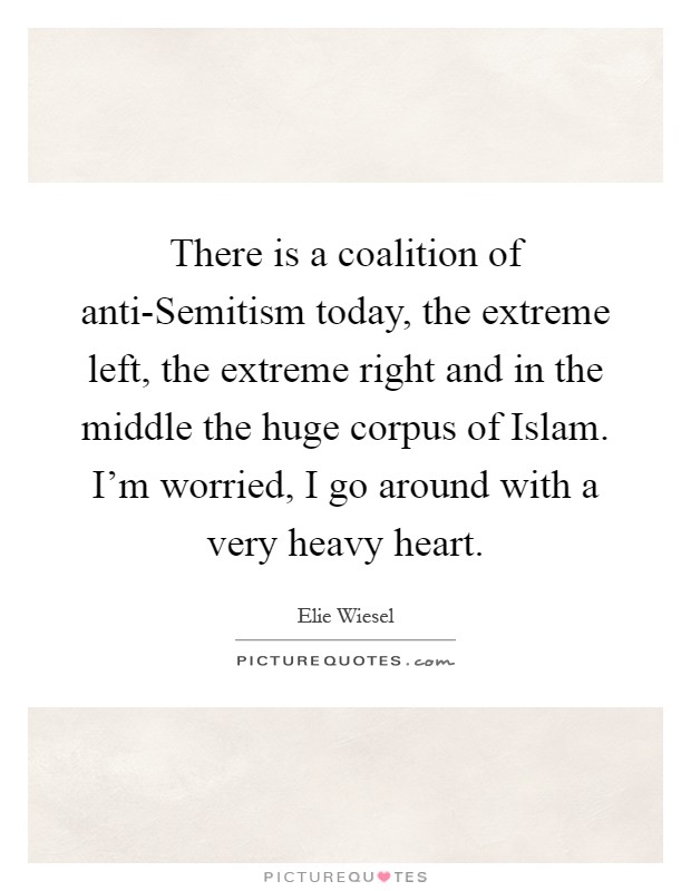 There is a coalition of anti-Semitism today, the extreme left, the extreme right and in the middle the huge corpus of Islam. I'm worried, I go around with a very heavy heart Picture Quote #1